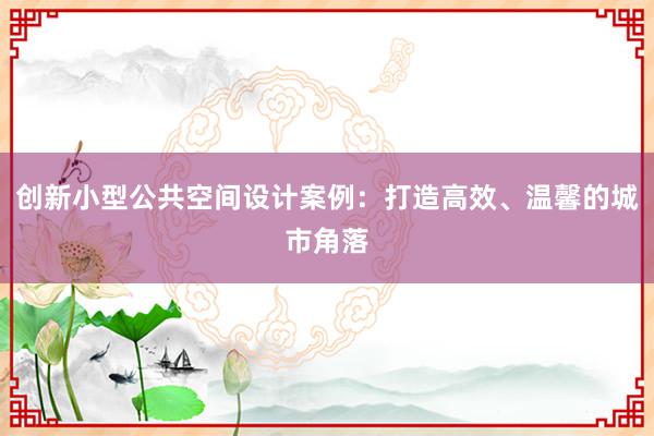 创新小型公共空间设计案例：打造高效、温馨的城市角落